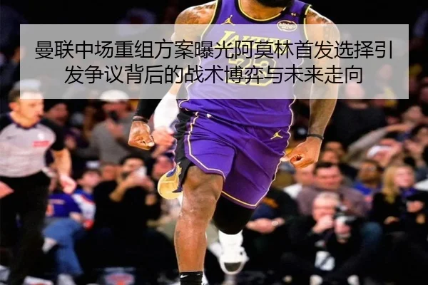 曼联中场重组方案曝光阿莫林首发选择引发争议背后的战术博弈与未来走向